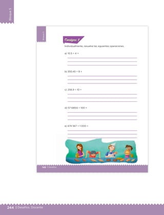 244 | Desafíos. Docente
Bloque5
148 | Desafíos
Bloque5
Individualmente, resuelve las siguientes operaciones.
a) 10.5 ÷ 4 =
b) 350.45 ÷ 8 =
c) 258.9 ÷ 10 =
d) 57 689.6 ÷ 100 =
e) 674 567 ÷ 1 000 =
ConsignaConsigna
ConsignaConsigna
ETC Desafios 6 alumno-Ok.indd 148 25/06/13 12:44
DESAFIO-DOCENTE-6-final.indd 244 27/06/13 11:49
 