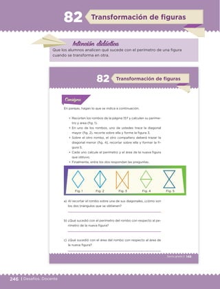 246 | Desafíos. Docente
Intención didáctica
Transformación de ﬁguras82
Que los alumnos analicen qué sucede con el perímetro de una figura
cuando se transforma en otra.
149Sexto grado |
ConsignaConsigna
ConsignaConsigna
Transformación de figuras82
En parejas, hagan lo que se indica a continuación.
a) Al recortar el rombo sobre una de sus diagonales, ¿cómo son
los dos triángulos que se obtienen?
b) ¿Qué sucedió con el perímetro del rombo con respecto al pe-
rímetro de la nueva figura?
c) ¿Qué sucedió con el área del rombo con respecto al área de
la nueva figura?
•	 Recorten los rombos de la página 157 y calculen su períme-
tro y área (fig. 1).
•	 En uno de los rombos, uno de ustedes trace la diagonal
mayor (fig. 2), recorte sobre ella y forme la figura 3.
•	 Sobre el otro rombo, el otro compañero deberá trazar la
diagonal menor (fig. 4), recortar sobre ella y formar la fi-
gura 5.
•	 Cada uno calcule el perímetro y el área de la nueva figura
que obtuvo.
•	 Finalmente, entre los dos respondan las preguntas.
Actividad 1Actividad 1
Actividad 1Actividad 1
Actividad 2Actividad 2Actividad 2Actividad 2
Actividad 3Actividad 3Actividad 3Actividad 3
Actividad 4Actividad 4Actividad 4Actividad 4
ConsignaConsigna
Fig. 1 Fig. 2 Fig. 3 Fig. 4 Fig. 5
ETC Desafios 6 alumno-Ok.indd 149 25/06/13 12:44
DESAFIO-DOCENTE-6-final.indd 246 27/06/13 11:49
 