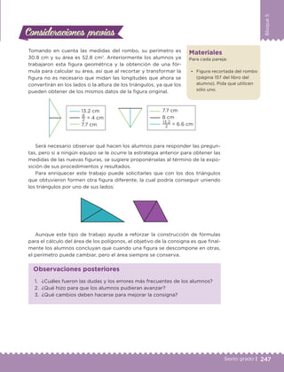 247Sexto grado |
Bloque5
Consideraciones previasConsideraciones previas
Tomando en cuenta las medidas del rombo, su perímetro es
30.8 cm y su área es 52.8 cm2
. Anteriormente los alumnos ya
trabajaron esta figura geométrica y la obtención de una fór-
mula para calcular su área, así que al recortar y transformar la
figura no es necesario que midan las longitudes que ahora se
convertirán en los lados o la altura de los triángulos, ya que los
pueden obtener de los mismos datos de la figura original.
13.2 cm
8
2
= 4 cm
7.7 cm
7.7 cm
8 cm
13.2
2
= 6.6 cm
Será necesario observar qué hacen los alumnos para responder las pregun-
tas, pero si a ningún equipo se le ocurre la estrategia anterior para obtener las
medidas de las nuevas figuras, se sugiere proponérselas al término de la expo-
sición de sus procedimientos y resultados.
Para enriquecer este trabajo puede solicitarles que con los dos triángulos
que obtuvieron formen otra figura diferente, la cual podría conseguir uniendo
los triángulos por uno de sus lados:
Aunque este tipo de trabajo ayuda a reforzar la construcción de fórmulas
para el cálculo del área de los polígonos, el objetivo de la consigna es que final-
mente los alumnos concluyan que cuando una figura se descompone en otras,
el perímetro puede cambiar, pero el área siempre se conserva.
Materiales
Para cada pareja:
•	 Figura recortada del rombo
(página 157 del libro del
alumno). Pida que utilicen
sólo uno.
1.	 ¿Cuáles fueron las dudas y los errores más frecuentes de los alumnos?
2.	 ¿Qué hizo para que los alumnos pudieran avanzar?
3.	 ¿Qué cambios deben hacerse para mejorar la consigna?
Observaciones posteriores
DESAFIO-DOCENTE-6-final.indd 247 27/06/13 11:49
 