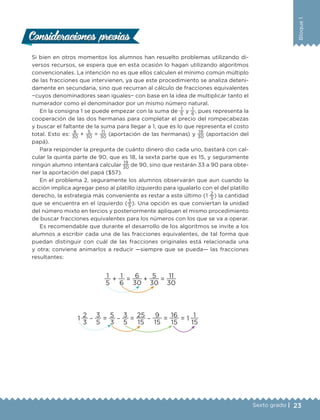 23Sexto grado |
Bloque1
Si bien en otros momentos los alumnos han resuelto problemas utilizando di-
versos recursos, se espera que en esta ocasión lo hagan utilizando algoritmos
convencionales. La intención no es que ellos calculen el mínimo común múltiplo
de las fracciones que intervienen, ya que este procedimiento se analiza deteni-
damente en secundaria, sino que recurran al cálculo de fracciones equivalentes
−cuyos denominadores sean iguales− con base en la idea de multiplicar tanto el
numerador como el denominador por un mismo número natural.
En la consigna 1 se puede empezar con la suma de
1
5
y
1
6
, pues representa la
cooperación de las dos hermanas para completar el precio del rompecabezas
y buscar el faltante de la suma para llegar a 1, que es lo que representa el costo
total. Esto es:
6
30
+
5
30
=
11
30
(aportación de las hermanas) y
19
30
(aportación del
papá).
Para responder la pregunta de cuánto dinero dio cada uno, bastará con cal-
cular la quinta parte de 90, que es 18, la sexta parte que es 15, y seguramente
ningún alumno intentará calcular
19
30
de 90, sino que restarán 33 a 90 para obte-
ner la aportación del papá ($57).
En el problema 2, seguramente los alumnos observarán que aun cuando la
acción implica agregar peso al platillo izquierdo para igualarlo con el del platillo
derecho, la estrategia más conveniente es restar a este último (1
2
3
) la cantidad
que se encuentra en el izquierdo (
3
5
). Una opción es que conviertan la unidad
del número mixto en tercios y posteriormente apliquen el mismo procedimiento
de buscar fracciones equivalentes para los números con los que se va a operar.
Es recomendable que durante el desarrollo de los algoritmos se invite a los
alumnos a escribir cada una de las fracciones equivalentes, de tal forma que
puedan distinguir con cuál de las fracciones originales está relacionada una
y otra; conviene animarlos a reducir ­—siempre que se pueda— las fracciones
resultantes:
1
5
+
1
6
=
6
30
+
5
30
=
11
30
1
2
3
−
3
5
=
5
3
−
3
5
=
25
15
−
9
15
=
16
15
= 1
1
15
Consideraciones previasConsideraciones previas
DESAFIO-DOCENTE-6-final.indd 23 27/06/13 11:57
 