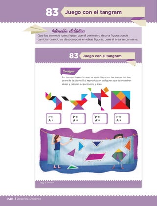 248 | Desafíos. Docente
Intención didáctica
Juego con el tangram83
Que los alumnos identifiquen que el perímetro de una figura puede
cambiar cuando se descompone en otras figuras, pero el área se conserva.
150 | Desafíos
En parejas, hagan lo que se pide. Recorten las piezas del tan-
gram de la página 155, reproduzcan las figuras que se muestran
abajo y calculen su perímetro y área.
Actividad 1Actividad 1
Actividad 1Actividad 1
Actividad 2Actividad 2Actividad 2Actividad 2
Actividad 3Actividad 3Actividad 3Actividad 3
Actividad 4Actividad 4Actividad 4Actividad 4
ConsignaConsigna
ConsignaConsigna
ConsignaConsigna
Juego con el tangram83
P =
A =
P =
A =
P =
A =
P =
A =
ETC Desafios 6 alumno-Ok.indd 150 25/06/13 17:00
DESAFIO-DOCENTE-6-final.indd 248 27/06/13 11:49
 