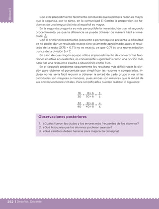 252 | Desafíos. Docente
Bloque5
Con este procedimiento fácilmente concluirán que la primera razón es mayor
que la segunda, por lo tanto, en la comunidad El Cerrito la proporción de ha-
blantes de una lengua distinta al español es mayor.
En la segunda pregunta es más perceptible la necesidad de usar el segundo
procedimiento, ya que la diferencia se puede obtener de manera fácil e inme-
diata:
1
28
.
Con el primer procedimiento (convertir a porcentaje) se presenta la dificultad
de no poder dar un resultado exacto sino solamente aproximado, pues el resul-
tado de la resta (0.75 – 0.71) no es exacto, ya que 0.71 es una representación
trunca de la división 5 ÷ 7.
En caso de que ningún equipo utilice el procedimiento de convertir las frac-
ciones en otras equivalentes, es conveniente sugerírselos como una opción más
para dar una respuesta exacta a situaciones como ésta.
En el segundo problema seguramente les resultará más difícil hacer la divi-
sión para obtener el porcentaje que simplificar las razones y compararlas. In-
cluso no les sería fácil recurrir a obtener la mitad de cada grupo y ver si las
cantidades son mayores o menores, pues ambas son mayores que la mitad de
sus correspondientes totales. Para simplificarlas pueden realizar lo siguiente:
1.	 ¿Cuáles fueron las dudas y los errores más frecuentes de los alumnos?
2.	 ¿Qué hizo para que los alumnos pudieran avanzar?
3.	 ¿Qué cambios deben hacerse para mejorar la consigna?
Observaciones posteriores
18
30
=
18 ÷ 6
30 ÷ 6
= 3
5
32
40
=
32 ÷ 8
40 ÷ 8
= 4
5
DESAFIO-DOCENTE-6-final.indd 252 27/06/13 11:49
 