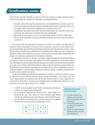 27Sexto grado |
Bloque1
La intención de este desafío es que los alumnos sumen y resten números deci-
males aplicando las convencionalidades correspondientes:
•	 Escribir verticalmente las operaciones, acomodando los números de ma-
nera que el punto decimal quede alineado; esto implica que las cifras con
el mismo valor decimal se registren en la misma columna.
•	 Establecer equivalencias entre números decimales, en caso de tratarse de
números con diferente cantidad de cifras decimales.
•	 Resolver la operación como si los decimales fueran números naturales.
•	 Poner en el resultado el punto alineado al de los números que se sumaron
o restaron.
Se recomienda que durante la puesta en común se analice con atención la
manera como las parejas resuelven estos aspectos, ya que es muy importante
que comprendan que el hecho de alinear el punto decimal permite sumar o res-
tar décimos con décimos, centésimos con centésimos, milésimos con milésimos,
etcétera, de la misma forma en que se suman números naturales: alineando de-
cenas con decenas, centenas con centenas, etcétera.
Es probable que en un primer momento, algunas parejas solamente inten-
ten operar entre sí números que tienen la misma cantidad de cifras decimales.
Esa estrategia pronto la descartarán porque no existen combinaciones posibles
que, bajo ese criterio, permitan obtener alguno de los números presentados en
las primeras piezas del rompecabezas; los alumnos se verán obligados a buscar
otras estrategias, una de ellas podría ser estimar sumas o restas considerando
la parte entera de los números.
Es recomendable que durante la puesta en común se analice el dominio que
los alumnos tienen de las características de los decimales y las reglas que los
rigen. Aprovechar las experiencias de los alumnos en torno a este aspecto en-
riquecerá la discusión y ayudará a la comprensión de diferentes relaciones, por
ejemplo en el caso de la resta 35.15 – 9.923:
Consideraciones previasConsideraciones previas
1.	 ¿Cuáles fueron las
dudas y los errores
más frecuentes de los
alumnos?
2.	 ¿Qué hizo para que
los alumnos pudieran
avanzar?
3.	 ¿Qué cambios deben
hacerse para mejorar
las consignas?
Observaciones
posteriores
•	 A 35.15 sí se le puede restar 9.923, puesto que el primer
número es mayor que el segundo.
•	 En el sistema decimal de numeración, cada lugar a la
derecha de una cifra tiene un valor relativo diez veces
menor; 15 centésimos es equivalente a 150 milésimos, en-
tonces ambos números en su parte decimal se pueden
representar con la misma cantidad de cifras.
35 . 1 5 0
9 . 9 2 3
DESAFIO-DOCENTE-6-final.indd 27 27/06/13 11:45
 