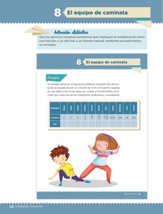 28 | Desafíos. Docente
El equipo de caminata8
Intención didáctica
Que los alumnos resuelvan problemas que impliquen la multiplicación entre
una fracción o un decimal y un número natural, mediante procedimientos
no formales.
19Sexto grado |
ConsignaConsigna
ConsignaConsigna
El equipo de caminata8
En parejas resuelvan el siguiente problema: el equipo de camina-
ta de la escuela recorre un circuito de 4 km. El maestro registra
en una tabla como la de abajo las vueltas y los kilómetros reco-
rridos por cada uno de los integrantes; analícenla y complétenla.
Nombre
Rosa
Juan
Alma
Pedro
Víctor
Silvio
Eric
Irma
Adriana
Luis
María
Vueltas 1 2 5
1
2
3
4
4
5
2
7
8 0.75 1.25 1.3 2.6
Km
Actividad 1Actividad 1Actividad 1Actividad 1
ConsignaConsigna
Actividad 2Actividad 2Actividad 2Actividad 2
Actividad 3Actividad 3Actividad 3Actividad 3
Actividad 4Actividad 4Actividad 4Actividad 4
ETC Desafios 6 alumno-Ok.indd 19 25/06/13 12:42
DESAFIO-DOCENTE-6-final.indd 28 27/06/13 11:45
 