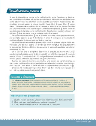 29Sexto grado |
Bloque1
Si bien la intención se centra en la multiplicación entre fracciones o decima-
les y números naturales, el hecho de considerar naturales en la tabla tiene
como objetivo que los alumnos se den cuenta que valores fraccionarios, de-
cimales y enteros juegan la misma función: 1 vez 4 km, 5 veces 4 km,
4
5
veces
4 km, 1.25 veces 4 km, etcétera. En el caso de la multiplicación de una fracción
por un número natural se podría seguir utilizando la expresión
a
b
de m, antes de
que ésta sea designada como multiplicación (los alumnos pueden calcular, por
ejemplo
3
4
de 4, sin saber que se trata de multiplicaciones).
Para calcular el resultado
3
4
de 4 pueden utilizarse varios procedimientos,
por ejemplo, obtener
1
4
de 4 dividiendo 4 entre 4 y después el resultado (1)
multiplicarlo por 3, porque se trata de tres cuartos.
Para calcular los kilómetros que recorrió Silvio se pueden seguir varias es-
trategias. Una de ellas podría ser dividir los 4 km (longitud del circuito) entre
5, obteniendo 0.8 km u 800 m, luego sumar 4 veces el resultado para tener
finalmente 3.2 km.
En el caso de Eric el 2 significa dos veces el circuito, es decir 8 km. Los
7
8
pueden ser calculados como
1
8
del circuito (
1
2
km o 500 m) sumado 7 veces, lo
que da 3.5 km. El resultado final (11.5 km) se obtiene al sumar los 8 km de las dos
vueltas y los 3.5 km que equivalen a los
7
8
de una vuelta.
Cuando se trata de números decimales, una opción es transformarlos en
fracciones y utilizar alguna estrategia comentada anteriormente, por ejemplo,
para calcular 1.3 de 4 km, la parte decimal se transforma en fracción: 0.3 =
3
10
.
Entonces 1.3 vueltas corresponde a 4 km +
3
10 de 4 km, lo cual equivale a 4
km + 1.2 km, obteniendo finalmente 5.2 km.
Los números naturales sirven para contar los elementos de un conjunto o
grupo de cosas o personas. Cualquier número natural, excepto el uno, tiene un
sucesor y un antecesor. Dado que el uno es el primer número natural, sólo tiene
sucesor. El sucesor de un número natural n es n + 1, mientras que el antecesor
es n – 1.
Conceptos y deﬁnicionesConceptos y deﬁniciones
Consideraciones previasConsideraciones previas
1. ¿Cuáles fueron las dudas y los errores más frecuentes de los alumnos?
2. ¿Qué hizo para que los alumnos pudieran avanzar?
3. ¿Qué cambios deben hacerse para mejorar la consigna?
Observaciones posteriores
DESAFIO-DOCENTE-6-final.indd 29 27/06/13 11:45
 