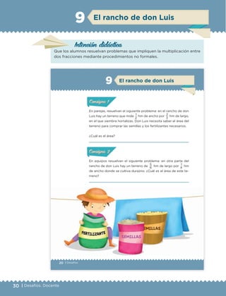 30 | Desafíos. Docente
Intención didáctica
El rancho de don Luis9
Que los alumnos resuelvan problemas que impliquen la multiplicación entre
dos fracciones mediante procedimientos no formales.
20 | Desafíos
En parejas, resuelvan el siguiente problema: en el rancho de don
Luis hay un terreno que mide 1 hm de ancho por 2 hm de largo,
en el que siembra hortalizas. Don Luis necesita saber el área del
terreno para comprar las semillas y los fertilizantes necesarios.
¿Cuál es el área?
ConsignaConsigna
ConsignaConsigna
En equipos resuelvan el siguiente problema: en otra parte del
rancho de don Luis hay un terreno de
5
hm de largo por
1
hm
de ancho donde se cultiva durazno. ¿Cuál es el área de este te-
rreno?
ConsignaConsigna
ConsignaConsigna
2 3
6 4
ConsignaConsigna
ConsignaConsigna
El rancho de don Luis9
ETC Desafios 6 alumno-Ok.indd 20 25/06/13 12:42
DESAFIO-DOCENTE-6-final.indd 30 27/06/13 11:45
 