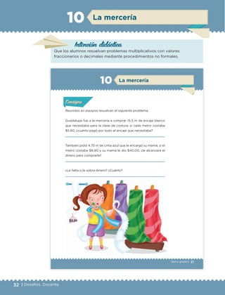 32 | Desafíos. Docente
Intención didáctica
La mercería10
Que los alumnos resuelvan problemas multiplicativos con valores
fraccionarios o decimales mediante procedimientos no formales.
21Sexto grado |
ConsignaConsigna
ConsignaConsigna
La mercería10
Reunidos en equipos resuelvan el siguiente problema.
Guadalupe fue a la mercería a comprar 15.5 m de encaje blanco
que necesitaba para la clase de costura; si cada metro costaba
$5.60, ¿cuánto pagó por todo el encaje que necesitaba?
También pidió 4.75 m de cinta azul que le encargó su mamá; si el
metro costaba $8.80 y su mamá le dio $40.00, ¿le alcanzará el
dinero para comprarla?
¿Le falta o le sobra dinero? ¿Cuánto?
Actividad 1Actividad 1Actividad 1Actividad 1
ConsignaConsigna
Actividad 2Actividad 2Actividad 2Actividad 2
Actividad 3Actividad 3Actividad 3Actividad 3
Actividad 4Actividad 4Actividad 4Actividad 4
ETC Desafios 6 alumno-Ok.indd 21 25/06/13 12:42
DESAFIO-DOCENTE-6-final.indd 32 27/06/13 11:45
 