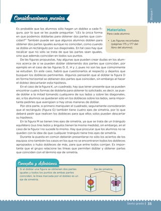 35Sexto grado |
Bloque1
Materiales
Para cada alumno:
• Las figuras recortadas
(páginas 175 y 177 del
libro del alumno).
Es probable que los alumnos sólo hagan un doblez a cada fi-
gura, por lo que se les puede preguntar: “¿Es la única forma
en que podemos doblarlas para obtener dos partes que coin-
cidan?” También puede ser que algunos alumnos doblen para
obtener dos partes iguales aunque no coincidan, como cuando
se dobla un rectángulo por sus diagonales. En tal caso hay que
recalcar que no sólo se trata de que las partes sean iguales,
sino que además coincidan en todos sus puntos.
De las figuras propuestas, hay algunas que pueden crear dudas en los alum-
nos acerca de si se pueden doblar obteniendo dos partes que coincidan, por
ejemplo en el caso de las figuras D, E, H y J, pues no son las que comúnmente
se estudian. En este caso, habrá que cuestionarlos al respecto y dejarlos que
busquen los dobleces pertinentes. Algunos pensarán que al doblar la figura D
en forma horizontal se obtienen dos partes que coinciden, sin embargo al hacer
el doblez descartarán esta hipótesis.
En el caso de la figura K, un cuadrado, hay que tener presente que se pueden
encontrar cuatro formas de doblarla para obtener lo solicitado, es decir, se pue-
de doblar a la mitad tomando cualquiera de sus lados y sobre las diagonales,
así, si los alumnos se quedaran sólo en los dobleces sobre los lados, sería impor-
tante pedirles que averigüen si hay otras maneras de doblar.
Por otra parte, si primero manipulan el cuadrado, seguramente considerarán
que el rectángulo (figura G) también tiene cuatro ejes de simetría, por lo que
deberá pedir que realicen los dobleces para que ellos solos puedan descartar
su hipótesis.
En la figura M se tienen tres ejes de simetría, ya que se trata de un triángulo
equilátero (sus tres lados y ángulos tienen la misma medida), sin embargo, en el
caso de la figura I no sucede lo mismo. Hay que procurar que los alumnos no se
queden con la idea de que cualquier triángulo tiene tres ejes de simetría.
Durante la puesta en común deberán presentarse no sólo los aciertos de los
equipos sino también los casos en los que no se encontraron todos los dobleces
apropiados o hubo dobleces de más, para que entre todos corrijan. Es impor-
tante que el grupo relacione las líneas que permiten doblar y obtener partes
que coinciden con el término eje de simetría.
Consideraciones previasConsideraciones previas
Si al doblar una figura se obtienen dos partes
iguales y todos los puntos de ambas partes
coinciden, la línea marcada por el doblez es un
eje de simetría.
Conceptos y deﬁnicionesConceptos y deﬁniciones
Eje de simetría
DESAFIO-DOCENTE-6-final.indd 35 27/06/13 11:45
 