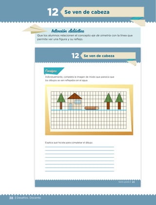 38 | Desafíos. Docente
Intención didáctica
Se ven de cabeza12
Que los alumnos relacionen el concepto eje de simetría con la línea que
permite ver una figura y su reflejo.
23Sexto grado |
Individualmente, completa la imagen de modo que parezca que
los dibujos se ven reflejados en el agua.
Explica qué hiciste para completar el dibujo:
Actividad 1Actividad 1Actividad 1Actividad 1
ConsignaConsigna
Actividad 2Actividad 2Actividad 2Actividad 2
Actividad 3Actividad 3Actividad 3Actividad 3
Actividad 4Actividad 4Actividad 4Actividad 4
ConsignaConsigna
ConsignaConsigna
Se ven de cabeza12
ETC Desafios 6 alumno-Ok.indd 23 25/06/13 12:42
DESAFIO-DOCENTE-6-final.indd 38 27/06/13 11:45
 