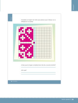 39Sexto grado |
Bloque1
24 | Desafíos
Bloque1
Completa la imagen de modo que parezca que el dibujo se ve
reflejado en un espejo.
¿Crees que la imagen completa tiene más de un eje de simetría?
¿Por qué?
ETC Desafios 6 alumno-Ok.indd 24 25/06/13 12:42
DESAFIO-DOCENTE-6-final.indd 39 27/06/13 11:45
 