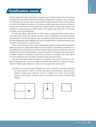 41Sexto grado |
Bloque1
Consideraciones previasConsideraciones previas
Para la realización de la actividad se espera que la mayoría de los alumnos tenga
la experiencia de haber observado objetos reflejados en el agua o en un espejo;
sin embargo, aunque así fuera, seguramente habrá quienes no han reflexionado
en cómo se reflejan las imágenes y podría suceder que reproduzcan los dibujos
en la misma dirección que los observan. Si esto sucede, se les puede sugerir que
utilicen un espejo para que comprueben si la imagen que observan en el espejo
coincide con lo que dibujaron.
El segundo dibujo representa un reto mayor, y seguramente muchos alum-
nos dirán que sí tiene otro eje de simetría y que lo representa la línea horizontal
que pasa por la mitad del dibujo, pero no verán los otros dos ejes que coinciden
con las diagonales del cuadrado; así que les puede hacer cuestionamientos que
los lleve a descubrirlos y observarlos.
En el caso del tercer dibujo será interesante conocer cuáles fueron las estra-
tegias puestas en juego para dibujar los tres pájaros solicitados. Compartir sus
procedimientos enriquecerá a quienes deseen lograr dibujos simétricos. Pero lo
importante de todo este trabajo es que los alumnos concluyan que para lograr-
lo deben obtener una figura en posición contraria a la original, pero que esté a
la misma distancia de una línea conocida como eje de simetría.
Una actividad que puede enriquecer el trabajo acerca de la simetría es ela-
borar “papel picado”, que se usa generalmente para adornar en algunas fiestas.
Esta actividad puede llevarse a cabo con las siguientes variaciones:
a)	Doblar una hoja de papel delgado (de china, cebolla, marquilla, etcétera)
en cuatro partes; trazar y recortar las figuras que prefieran, después des-
doblar el papel para observar cómo se reflejan los cortes en los cuatro
espacios de la hoja y verificar que se encuentran a la misma distancia del
doblez.
DESAFIO-DOCENTE-6-final.indd 41 27/06/13 11:45
 