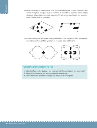 42 | Desafíos. Docente
Bloque1
b)	Que observen la plantilla de una figura antes de recortarla, que dibujen
cómo imaginan la figura que se formará al recortar la plantilla en un papel
doblado a la mitad o en cuatro partes. Finalmente, que hagan los recortes
para comprobar su hipótesis.
c)	 Que los alumnos observen una figura hecha con “papel picado” y determi-
nen cómo deben doblar y recortar el papel para obtenerla.
1.	 ¿Cuáles fueron las dudas y los errores más frecuentes de los alumnos?
2.	 ¿Qué hizo para que los alumnos pudieran avanzar?
3.	 ¿Qué cambios deben hacerse para mejorar la consigna?
Observaciones posteriores
DESAFIO-DOCENTE-6-final.indd 42 27/06/13 11:45
 