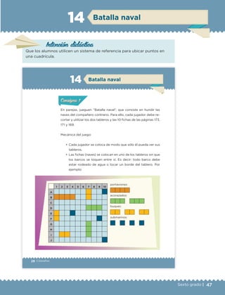 47Sexto grado |
Intención didáctica
Batalla naval14
Que los alumnos utilicen un sistema de referencia para ubicar puntos en
una cuadrícula.
28 | Desafíos
ConsignaConsigna
ConsignaConsigna
Batalla naval14
En parejas, jueguen “Batalla naval”, que consiste en hundir las
naves del compañero contrario. Para ello, cada jugador debe re-
cortar y utilizar los dos tableros y las 10 fichas de las páginas 173,
171 y 169.
Mecánica del juego:
•	 Cada jugador se coloca de modo que sólo él pueda ver sus
tableros.
•	 Las fichas (naves) se colocan en uno de los tableros sin que
los barcos se toquen entre sí. Es decir: todo barco debe
estar rodeado de agua o tocar un borde del tablero. Por
ejemplo:
1 2 3 4 5 6 7 8 9 10
A
B
C
D
E
F
G
H
I
J
portaviones:
acorazados:
buques:
submarinos:
ConsignaConsigna
ConsignaConsigna
ETC Desafios 6 alumno-Ok.indd 28 25/06/13 12:42
DESAFIO-DOCENTE-6-final.indd 47 27/06/13 11:45
 