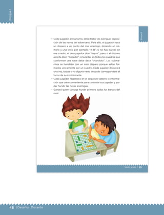 48 | Desafíos. Docente
Bloque1
29
Bloque1
Sexto grado |
•	 Cada jugador, en su turno, debe tratar de averiguar la posi-
ción de las naves del adversario. Para ello, el jugador hace
un disparo a un punto del mar enemigo, diciendo un nú-
mero y una letra, por ejemplo: “4, B”; si no hay barcos en
ese cuadro, el otro jugador dice “¡agua!”, pero si el disparo
acierta dice: “¡tocado!”. Al acertar en todos los cuadros que
conforman una nave debe decir “¡hundido!”. Los subma-
rinos se hundirán con un solo disparo porque están for-
mados únicamente por un cuadro. Cada jugador disparará
una vez, toque o no alguna nave; después corresponderá el
turno de su contrincante.
•	 Cada jugador registrará en el segundo tablero la informa-
ción que crea conveniente para controlar sus jugadas y po-
der hundir las naves enemigas.
•	 Ganará quien consiga hundir primero todos los barcos del
rival.
ETC Desafios 6 alumno-Ok.indd 29 25/06/13 12:42
DESAFIO-DOCENTE-6-final.indd 48 27/06/13 11:45
 