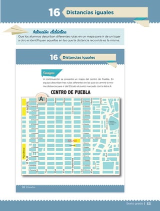 53Sexto grado |
Distancias iguales16
Intención didáctica
Que los alumnos describan diferentes rutas en un mapa para ir de un lugar
a otro e identifiquen aquellas en las que la distancia recorrida es la misma.
32 | Desafíos
ConsignaConsigna
ConsignaConsigna
Distancias iguales16
A continuación se presenta un mapa del centro de Puebla. En
equipo describan tres rutas diferentes en las que se camine la mis-
ma distancia para ir del Zócalo al punto marcado con la letra A.
Actividad 1Actividad 1Actividad 1Actividad 1
ConsignaConsigna
Actividad 2Actividad 2Actividad 2Actividad 2
Actividad 3Actividad 3Actividad 3Actividad 3
Actividad 4Actividad 4Actividad 4Actividad 4
ZÓCALO
16 Poniente
14 Poniente
12 Poniente
10 Poniente
8 Poniente
6 Poniente
4 Poniente
2 Poniente
3 Poniente
5 Poniente
7 Poniente
9 Poniente
11 Poniente
13 Poniente
15 Poniente
AVENIDA REFORMA
9Norte9Sur
14 Oriente
12 Oriente
10 Oriente
8 Oriente
6 Oriente
4 Oriente
2 Oriente
3 Oriente
5 Oriente
7 Oriente
9 Oriente
11 Oriente
13 Oriente
15 Oriente
AVENIDA J. PALAFOX Y MENDOZA
7Norte
5Norte
3Norte
2Norte
4Norte
8Norte
5DEMAYO
HÉROESDEMAYO
CENTRO DE
CONVENCIONES
DE PUEBLA
14 Oriente
8SUR
PRIVADANAYARIT
11SUR11NORTE
A
4Sur
2Sur
16deSeptiembre
3Sur
5Sur
7Sur
Catedral
PaseoBravo
CENTRO DE PUEBLA
16 Oriente
ETC Desafios 6 alumno-Ok.indd 32 25/06/13 12:42
DESAFIO-DOCENTE-6-final.indd 53 27/06/13 11:45
 