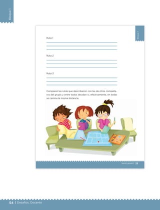 54 | Desafíos. Docente
Bloque1
33
Bloque1
Sexto grado |
Ruta 1
Ruta 2
Ruta 3
Comparen las rutas que describieron con las de otros compañe-
ros del grupo y entre todos decidan si, efectivamente, en todas
se camina la misma distancia.
14 Oriente
12 Oriente
10 Oriente
8 Oriente
6 Oriente
4 Oriente
2 Oriente
3 Oriente
5 Oriente
7 Oriente
9 Oriente
11 Oriente
13 Oriente
15 Oriente
NIDA J. PALAFOX Y MENDOZA
4Norte
8Norte
HÉROESDEMAYO
CENTRO DE
CONVENCIONES
DE PUEBLA
14 Oriente
8SUR
PRIVADANAYARIT
4Sur
BLA
16 Oriente
se camina la misma distancia.
ETC Desafios 6 alumno-Ok.indd 33 25/06/13 12:42
DESAFIO-DOCENTE-6-final.indd 54 27/06/13 11:45
 