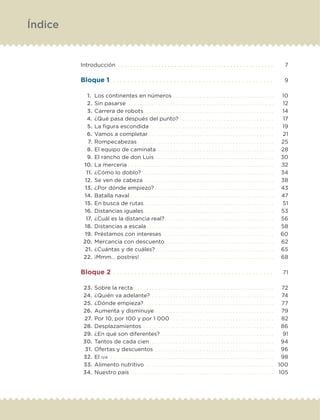 Introducción . .  .  .  .  .  .  .  .  .  .  .  .  .  .  .  .  .  .  .  .  .  .  .  .  .  .  .  .  .  .  .  .  .  .  .  .  .  .  .  .  .  .  .  .  .  .  .  .  . 	 7
Bloque 1. . . . . . . . . . . . . . . . . . . . . . . . . . . . . . . . . . . . . . . . . . . . . .  	 9
	 1.	 Los continentes en números. . . . . . . . . . . . . . . . . . . . . . . . . . . . . . . . . . 	 10
	 2.	Sin pasarse . . . . . . . . . . . . . . . . . . . . . . . . . . . . . . . . . . . . . . . . . . . . . . . . . 	 12
	 3.	Carrera de robots. . . . . . . . . . . . . . . . . . . . . . . . . . . . . . . . . . . . . . . . . . . . 	 14
	 4.	¿Qué pasa después del punto?. . . . . . . . . . . . . . . . . . . . . . . . . . . . . . . . 	 17
	 5.	La figura escondida. . . . . . . . . . . . . . . . . . . . . . . . . . . . . . . . . . . . . . . . . . 	 19
	 6.	Vamos a completar . . . . . . . . . . . . . . . . . . . . . . . . . . . . . . . . . . . . . . . . . . 	 21
	 7.	Rompecabezas. . . . . . . . . . . . . . . . . . . . . . . . . . . . . . . . . . . . . . . . . . . . . . 	 25
	 8.	El equipo de caminata . . . . . . . . . . . . . . . . . . . . . . . . . . . . . . . . . . . . . . . 	 28
	 9.	El rancho de don Luis. . . . . . . . . . . . . . . . . . . . . . . . . . . . . . . . . . . . . . . . 	 30
	 10.	La mercería. . . . . . . . . . . . . . . . . . . . . . . . . . . . . . . . . . . . . . . . . . . . . . . . . 	 32
	 11.	¿Cómo lo doblo? . . . . . . . . . . . . . . . . . . . . . . . . . . . . . . . . . . . . . . . . . . . . 	 34
	 12.	Se ven de cabeza. . . . . . . . . . . . . . . . . . . . . . . . . . . . . . . . . . . . . . . . . . . . 	 38
	 13.	¿Por dónde empiezo?. . . . . . . . . . . . . . . . . . . . . . . . . . . . . . . . . . . . . . . . 	 43
	 14.	Batalla naval. . . . . . . . . . . . . . . . . . . . . . . . . . . . . . . . . . . . . . . . . . . . . . . . 	 47
	 15.	En busca de rutas. . . . . . . . . . . . . . . . . . . . . . . . . . . . . . . . . . . . . . . . . . . . 	 51
	 16.	Distancias iguales. . . . . . . . . . . . . . . . . . . . . . . . . . . . . . . . . . . . . . . . . . . . 	 53
	 17.	¿Cuál es la distancia real?. . . . . . . . . . . . . . . . . . . . . . . . . . . . . . . . . . . . . 	 56
	 18.	Distancias a escala. . . . . . . . . . . . . . . . . . . . . . . . . . . . . . . . . . . . . . . . . . . 	 58
	 19.	Préstamos con intereses. . . . . . . . . . . . . . . . . . . . . . . . . . . . . . . . . . . . . . 	 60
	 20.	Mercancía con descuento. . . . . . . . . . . . . . . . . . . . . . . . . . . . . . . . . . . . . 	 62
	 21.	¿Cuántas y de cuáles?. . . . . . . . . . . . . . . . . . . . . . . . . . . . . . . . . . . . . . . . 	 65
	 22.	¡Mmm… postres!. . . . . . . . . . . . . . . . . . . . . . . . . . . . . . . . . . . . . . . . . . . . . 	 68
Bloque 2. . . . . . . . . . . . . . . . . . . . . . . . . . . . . . . . . . . . . . . . . . . . .  	 71
	 23.	Sobre la recta. . . . . . . . . . . . . . . . . . . . . . . . . . . . . . . . . . . . . . . . . . . . . . . 	 72
	 24.	¿Quién va adelante? . . . . . . . . . . . . . . . . . . . . . . . . . . . . . . . . . . . . . . . . . 	 74
	 25.	¿Dónde empieza?. . . . . . . . . . . . . . . . . . . . . . . . . . . . . . . . . . . . . . . . . . . . 	 77
	 26.	Aumenta y disminuye. . . . . . . . . . . . . . . . . . . . . . . . . . . . . . . . . . . . . . . . 	 79
	 27.	Por 10, por 100 y por 1 000 . . . . . . . . . . . . . . . . . . . . . . . . . . . . . . . . . . 	 82
	 28.	Desplazamientos. . . . . . . . . . . . . . . . . . . . . . . . . . . . . . . . . . . . . . . . . . . . 	 86
	 29.	¿En qué son diferentes?. . . . . . . . . . . . . . . . . . . . . . . . . . . . . . . . . . . . . . 	 91
	 30.	Tantos de cada cien. . . . . . . . . . . . . . . . . . . . . . . . . . . . . . . . . . . . . . . . . . 	 94
	 31.	Ofertas y descuentos . . . . . . . . . . . . . . . . . . . . . . . . . . . . . . . . . . . . . . . . 	 96
	 32.	El iva . .  .  .  .  .  .  .  .  .  .  .  .  .  .  .  .  .  .  .  .  .  .  .  .  .  .  .  .  .  .  .  .  .  .  .  .  .  .  .  .  .  .  .  .  .  .  .  .  .  .  .  .  .  . 	 98
	 33.	Alimento nutritivo . . . . . . . . . . . . . . . . . . . . . . . . . . . . . . . . . . . . . . . . . . . 	 100
	 34.	Nuestro país . . . . . . . . . . . . . . . . . . . . . . . . . . . . . . . . . . . . . . . . . . . . . . . . 	 105
Índice
DESAFIO-DOCENTE-6-final.indd 4 27/06/13 11:44
 