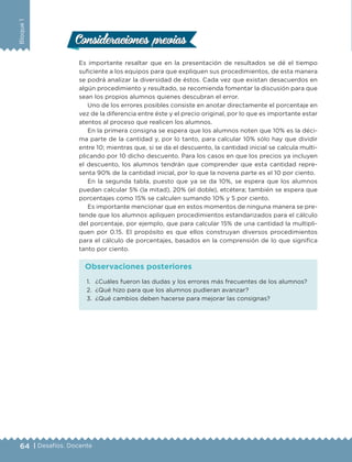 64 | Desafíos. Docente
Bloque1
Consideraciones previasConsideraciones previas
Es importante resaltar que en la presentación de resultados se dé el tiempo
suficiente a los equipos para que expliquen sus procedimientos, de esta manera
se podrá analizar la diversidad de éstos. Cada vez que existan desacuerdos en
algún procedimiento y resultado, se recomienda fomentar la discusión para que
sean los propios alumnos quienes descubran el error.
Uno de los errores posibles consiste en anotar directamente el porcentaje en
vez de la diferencia entre éste y el precio original, por lo que es importante estar
atentos al proceso que realicen los alumnos.
En la primera consigna se espera que los alumnos noten que 10% es la déci-
ma parte de la cantidad y, por lo tanto, para calcular 10% sólo hay que dividir
entre 10; mientras que, si se da el descuento, la cantidad inicial se calcula multi-
plicando por 10 dicho descuento. Para los casos en que los precios ya incluyen
el descuento, los alumnos tendrán que comprender que esta cantidad repre-
senta 90% de la cantidad inicial, por lo que la novena parte es el 10 por ciento.
En la segunda tabla, puesto que ya se da 10%, se espera que los alumnos
puedan calcular 5% (la mitad), 20% (el doble), etcétera; también se espera que
porcentajes como 15% se calculen sumando 10% y 5 por ciento.
Es importante mencionar que en estos momentos de ninguna manera se pre-
tende que los alumnos apliquen procedimientos estandarizados para el cálculo
del porcentaje, por ejemplo, que para calcular 15% de una cantidad la multipli-
quen por 0.15. El propósito es que ellos construyan diversos procedimientos
para el cálculo de porcentajes, basados en la comprensión de lo que significa
tanto por ciento.
1.	 ¿Cuáles fueron las dudas y los errores más frecuentes de los alumnos?
2.	 ¿Qué hizo para que los alumnos pudieran avanzar?
3.	 ¿Qué cambios deben hacerse para mejorar las consignas?
Observaciones posteriores
DESAFIO-DOCENTE-6-final.indd 64 27/06/13 11:57
 