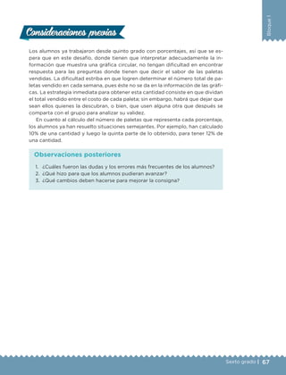 67Sexto grado |
Bloque1
Consideraciones previasConsideraciones previas
Los alumnos ya trabajaron desde quinto grado con porcentajes, así que se es-
pera que en este desafío, donde tienen que interpretar adecuadamente la in-
formación que muestra una gráfica circular, no tengan dificultad en encontrar
respuesta para las preguntas donde tienen que decir el sabor de las paletas
vendidas. La dificultad estriba en que logren determinar el número total de pa-
letas vendido en cada semana, pues éste no se da en la información de las gráfi-
cas. La estrategia inmediata para obtener esta cantidad consiste en que dividan
el total vendido entre el costo de cada paleta; sin embargo, habrá que dejar que
sean ellos quienes la descubran, o bien, que usen alguna otra que después se
comparta con el grupo para analizar su validez.
En cuanto al cálculo del número de paletas que representa cada porcentaje,
los alumnos ya han resuelto situaciones semejantes. Por ejemplo, han calculado
10% de una cantidad y luego la quinta parte de lo obtenido, para tener 12% de
una cantidad.
1.	 ¿Cuáles fueron las dudas y los errores más frecuentes de los alumnos?
2.	 ¿Qué hizo para que los alumnos pudieran avanzar?
3.	 ¿Qué cambios deben hacerse para mejorar la consigna?
Observaciones posteriores
DESAFIO-DOCENTE-6-final.indd 67 27/06/13 11:45
 