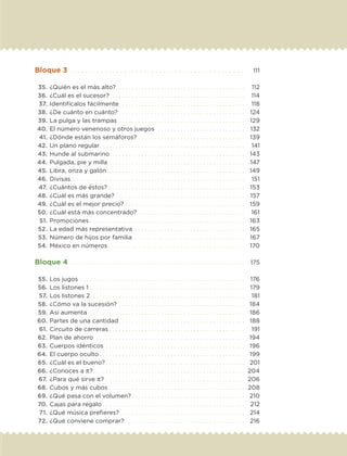 Bloque 3. . . . . . . . . . . . . . . . . . . . . . . . . . . . . . . . . . . . . . . . . . . . .  	 111
	 35.	¿Quién es el más alto?. . . . . . . . . . . . . . . . . . . . . . . . . . . . . . . . . . . . . . . . 	 112
	 36.	¿Cuál es el sucesor?. . . . . . . . . . . . . . . . . . . . . . . . . . . . . . . . . . . . . . . . . . 	 114
	 37.	Identifícalos fácilmente . . . . . . . . . . . . . . . . . . . . . . . . . . . . . . . . . . . . . . 	 118
	 38.	¿De cuánto en cuánto? . . . . . . . . . . . . . . . . . . . . . . . . . . . . . . . . . . . . . . 	 124
	 39.	La pulga y las trampas. . . . . . . . . . . . . . . . . . . . . . . . . . . . . . . . . . . . . . . 	 129
	40.	El número venenoso y otros juegos . . . . . . . . . . . . . . . . . . . . . . . . . . . 	 132
	 41.	¿Dónde están los semáforos?. . . . . . . . . . . . . . . . . . . . . . . . . . . . . . . . . 	 139
	 42.	Un plano regular. . . . . . . . . . . . . . . . . . . . . . . . . . . . . . . . . . . . . . . . . . . . . 	 141
	 43.	Hunde al submarino . . . . . . . . . . . . . . . . . . . . . . . . . . . . . . . . . . . . . . . . . 	 143
	44.	Pulgada, pie y milla. . . . . . . . . . . . . . . . . . . . . . . . . . . . . . . . . . . . . . . . . . 	 147
	 45.	Libra, onza y galón . . . . . . . . . . . . . . . . . . . . . . . . . . . . . . . . . . . . . . . . . . 	 149
	 46.	Divisas. . . . . . . . . . . . . . . . . . . . . . . . . . . . . . . . . . . . . . . . . . . . . . . . . . . . . . 	 151
	 47.	¿Cuántos de éstos? . . . . . . . . . . . . . . . . . . . . . . . . . . . . . . . . . . . . . . . . . . 	 153
	 48.	¿Cuál es más grande?. . . . . . . . . . . . . . . . . . . . . . . . . . . . . . . . . . . . . . . . 	 157
	 49.	¿Cuál es el mejor precio?. . . . . . . . . . . . . . . . . . . . . . . . . . . . . . . . . . . . . 	 159
	 50.	¿Cuál está más concentrado?. . . . . . . . . . . . . . . . . . . . . . . . . . . . . . . . . 	 161
	 51.	Promociones. . . . . . . . . . . . . . . . . . . . . . . . . . . . . . . . . . . . . . . . . . . . . . . . 	 163
	 52.	La edad más representativa . . . . . . . . . . . . . . . . . . . . . . . . . . . . . . . . . . 	 165
	 53.	Número de hijos por familia. . . . . . . . . . . . . . . . . . . . . . . . . . . . . . . . . . . 	 167
	 54.	México en números. . . . . . . . . . . . . . . . . . . . . . . . . . . . . . . . . . . . . . . . . . 	 170
Bloque 4. . . . . . . . . . . . . . . . . . . . . . . . . . . . . . . . . . . . . . . . . . . . . . . . . . . . . . 	 175
	 55.	Los jugos. . . . . . . . . . . . . . . . . . . . . . . . . . . . . . . . . . . . . . . . . . . . . . . . . . . 	 176
	 56.	Los listones 1. . . . . . . . . . . . . . . . . . . . . . . . . . . . . . . . . . . . . . . . . . . . . . . . 	 179
	 57.	Los listones 2. . . . . . . . . . . . . . . . . . . . . . . . . . . . . . . . . . . . . . . . . . . . . . . . 	 181
	 58.	¿Cómo va la sucesión?. . . . . . . . . . . . . . . . . . . . . . . . . . . . . . . . . . . . . . . 	 184
	 59.	Así aumenta . . . . . . . . . . . . . . . . . . . . . . . . . . . . . . . . . . . . . . . . . . . . . . . . 	 186
	60.	Partes de una cantidad. . . . . . . . . . . . . . . . . . . . . . . . . . . . . . . . . . . . . . . 	 188
	 61.	Circuito de carreras. . . . . . . . . . . . . . . . . . . . . . . . . . . . . . . . . . . . . . . . . . 	 191
	 62.	Plan de ahorro . . . . . . . . . . . . . . . . . . . . . . . . . . . . . . . . . . . . . . . . . . . . . . 	 194
	 63.	Cuerpos idénticos . . . . . . . . . . . . . . . . . . . . . . . . . . . . . . . . . . . . . . . . . . . 	 196
	64.	El cuerpo oculto. . . . . . . . . . . . . . . . . . . . . . . . . . . . . . . . . . . . . . . . . . . . . 	 199
	 65.	¿Cuál es el bueno?. . . . . . . . . . . . . . . . . . . . . . . . . . . . . . . . . . . . . . . . . . . 	 201
	 66.	¿Conoces a π?. . . . . . . . . . . . . . . . . . . . . . . . . . . . . . . . . . . . . . . . . . . . . . . 	 204
	 67.	¿Para qué sirve π?. . . . . . . . . . . . . . . . . . . . . . . . . . . . . . . . . . . . . . . . . . . 	 206
	 68.	Cubos y más cubos. . . . . . . . . . . . . . . . . . . . . . . . . . . . . . . . . . . . . . . . . . 	 208
	 69.	¿Qué pasa con el volumen?. . . . . . . . . . . . . . . . . . . . . . . . . . . . . . . . . . . 	 210
	 70.	Cajas para regalo. . . . . . . . . . . . . . . . . . . . . . . . . . . . . . . . . . . . . . . . . . . . 	 212
	 71.	¿Qué música prefieres?. . . . . . . . . . . . . . . . . . . . . . . . . . . . . . . . . . . . . . . 	 214
	 72.	¿Qué conviene comprar? . . . . . . . . . . . . . . . . . . . . . . . . . . . . . . . . . . . . 	 216
DESAFIO-DOCENTE-6-final.indd 5 27/06/13 11:44
 