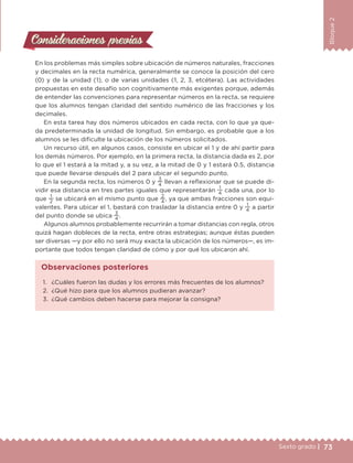 73Sexto grado |
Bloque2
Consideraciones previasConsideraciones previas
En los problemas más simples sobre ubicación de números naturales, fracciones
y decimales en la recta numérica, generalmente se conoce la posición del cero
(0) y de la unidad (1), o de varias unidades (1, 2, 3, etcétera). Las actividades
propuestas en este desafío son cognitivamente más exigentes porque, además
de entender las convenciones para representar números en la recta, se requiere
que los alumnos tengan claridad del sentido numérico de las fracciones y los
decimales.
En esta tarea hay dos números ubicados en cada recta, con lo que ya que-
da predeterminada la unidad de longitud. Sin embargo, es probable que a los
alumnos se les dificulte la ubicación de los números solicitados.
Un recurso útil, en algunos casos, consiste en ubicar el 1 y de ahí partir para
los demás números. Por ejemplo, en la primera recta, la distancia dada es 2, por
lo que el 1 estará a la mitad y, a su vez, a la mitad de 0 y 1 estará 0.5, distancia
que puede llevarse después del 2 para ubicar el segundo punto.
En la segunda recta, los números 0 y
3
4
llevan a reflexionar que se puede di-
vidir esa distancia en tres partes iguales que representarán
1
4
cada una, por lo
que
1
2
se ubicará en el mismo punto que
2
4
, ya que ambas fracciones son equi-
valentes. Para ubicar el 1, bastará con trasladar la distancia entre 0 y
1
4
a partir
del punto donde se ubica
3
4
.
Algunos alumnos probablemente recurrirán a tomar distancias con regla, otros
quizá hagan dobleces de la recta, entre otras estrategias; aunque éstas pueden
ser diversas —y por ello no será muy exacta la ubicación de los números—, es im-
portante que todos tengan claridad de cómo y por qué los ubicaron ahí.
1.	 ¿Cuáles fueron las dudas y los errores más frecuentes de los alumnos?
2.	 ¿Qué hizo para que los alumnos pudieran avanzar?
3.	 ¿Qué cambios deben hacerse para mejorar la consigna?
Observaciones posteriores
DESAFIO-DOCENTE-6-final.indd 73 27/06/13 11:45
 