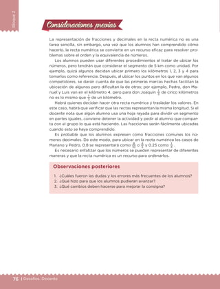 76 | Desafíos. Docente
Bloque2
Consideraciones previasConsideraciones previas
La representación de fracciones y decimales en la recta numérica no es una
tarea sencilla, sin embargo, una vez que los alumnos han comprendido cómo
hacerlo, la recta numérica se convierte en un recurso eficaz para resolver pro-
blemas sobre el orden y la equivalencia de números.
Los alumnos pueden usar diferentes procedimientos al tratar de ubicar los
números, pero tendrán que considerar el segmento de 5 km como unidad. Por
ejemplo, quizá algunos decidan ubicar primero los kilómetros 1, 2, 3 y 4 para
tomarlos como referencia. Después, al ubicar los puntos en los que van algunos
competidores, se darán cuenta de que las primeras marcas hechas facilitan la
ubicación de algunos pero dificultan la de otros; por ejemplo, Pedro, don Ma-
nuel y Luis van en el kilómetro 4, pero para don Joaquín
1
3
de cinco kilómetros
no es lo mismo que
1
3
de un kilómetro.
Habrá quienes decidan hacer otra recta numérica y trasladar los valores. En
este caso, habrá que verificar que las rectas representan la misma longitud. Si el
docente nota que algún alumno usa una hoja rayada para dividir un segmento
en partes iguales, conviene detener la actividad y pedir al alumno que compar-
ta con el grupo lo que está haciendo. Las fracciones serán fácilmente ubicadas
cuando esto se haya comprendido.
Es probable que los alumnos expresen como fracciones comunes los nú-
meros decimales. De este modo, para ubicar en la recta numérica los casos de
Mariano y Pedro, 0.8 se representará como
8
10
o
4
5
y 0.25 como
1
4
.
Es necesario enfatizar que los números se pueden representar de diferentes
maneras y que la recta numérica es un recurso para ordenarlos.
1.	 ¿Cuáles fueron las dudas y los errores más frecuentes de los alumnos?
2.	 ¿Qué hizo para que los alumnos pudieran avanzar?
3.	 ¿Qué cambios deben hacerse para mejorar la consigna?
Observaciones posteriores
DESAFIO-DOCENTE-6-final.indd 76 27/06/13 11:45
 