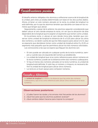 78 | Desafíos. Docente
Bloque2
Consideraciones previasConsideraciones previas
El desafío anterior obligaba a los alumnos a reflexionar acerca de la longitud de
la unidad, pero ésta ya estaba determinada con base en los dos puntos dados.
Ahora, al tener un solo número ubicado en la recta, la unidad de longitud no
está definida, por lo que los alumnos tendrán que decidirla con base en los nú-
meros que tengan que ubicar.
Seguramente, a pesar de lo anterior, los alumnos seguirán considerando que
deben ubicar el cero donde empieza la recta, sin ver que la ubicación de éste
dependerá de la longitud que le asignen al segmento que tomen como unidad.
En la primera recta, si ubican el cero donde inicia ésta, tendrán que con-
servar como unidad de longitud la distancia de 0 a 0.25 para ubicar los otros
dos números y se darán cuenta de que les falta espacio para ubicar el 2.5; aquí
se esperaría que decidieran tomar como unidad de longitud entre 0 y 0.25 un
segmento más pequeño que les permitiera ubicar los tres números solicitados.
Las conclusiones a las que se espera que lleguen los alumnos son:
• El cero puede ser ubicado en cualquier punto de la recta numérica, siem-
pre y cuando sea a la izquierda del número ya establecido.
• La unidad de longitud que sirve como referencia para ubicar números en
la recta numérica, puede ser la distancia entre dos números cualesquiera.
• Si hay al menos dos números ubicados en la recta numérica, la unidad de
longitud está definida. Si solo hay un número, o ninguno, es necesario de-
finir la unidad de longitud para ubicar otros números.
• La recta es un buen apoyo para comparar números.
La unidad de longitud se refiere a la distancia que hay entre dos números
cualesquiera y que sirve como referencia para ubicar otros números en la recta
numérica.
Conceptos y deﬁnicionesConceptos y deﬁniciones
1. ¿Cuáles fueron las dudas y los errores más frecuentes de los alumnos?
2. ¿Qué hizo para que los alumnos pudieran avanzar?
3. ¿Qué cambios deben hacerse para mejorar la consigna?
Observaciones posteriores
DESAFIO-DOCENTE-6-final.indd 78 27/06/13 11:45
 