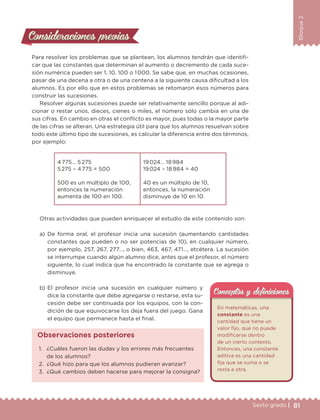 81Sexto grado |
Bloque2
Consideraciones previasConsideraciones previas
Para resolver los problemas que se plantean, los alumnos tendrán que identifi-
car que las constantes que determinan el aumento o decremento de cada suce-
sión numérica pueden ser 1, 10, 100 o 1 000. Se sabe que, en muchas ocasiones,
pasar de una decena a otra o de una centena a la siguiente causa dificultad a los
alumnos. Es por ello que en estos problemas se retomaron esos números para
construir las sucesiones.
Resolver algunas sucesiones puede ser relativamente sencillo porque al adi-
cionar o restar unos, dieces, cienes o miles, el número sólo cambia en una de
sus cifras. En cambio en otras el conflicto es mayor, pues todas o la mayor parte
de las cifras se alteran. Una estrategia útil para que los alumnos resuelvan sobre
todo este último tipo de sucesiones, es calcular la diferencia entre dos términos,
por ejemplo:
4 775… 5 275
5 275 – 4 775 = 500
500 es un múltiplo de 100,
entonces la numeración
aumenta de 100 en 100.
19 024… 18 984
19 024 – 18 984 = 40
40 es un múltiplo de 10,
entonces, la numeración
disminuye de 10 en 10.
Otras actividades que pueden enriquecer el estudio de este contenido son:
a) De forma oral, el profesor inicia una sucesión (aumentando cantidades
constantes que pueden o no ser potencias de 10), en cualquier número,
por ejemplo, 257, 267, 277…, o bien, 463, 467, 471…, etcétera. La sucesión
se interrumpe cuando algún alumno dice, antes que el profesor, el número
siguiente, lo cual indica que ha encontrado la constante que se agrega o
disminuye.
b) El profesor inicia una sucesión en cualquier número y
dice la constante que debe agregarse o restarse, esta su-
cesión debe ser continuada por los equipos, con la con-
dición de que equivocarse los deja fuera del juego. Gana
el equipo que permanece hasta el final.
En matemáticas, una
constante es una
cantidad que tiene un
valor fijo, que no puede
modificarse dentro
de un cierto contexto.
Entonces, una constante
aditiva es una cantidad
fija que se suma o se
resta a otra.
Conceptos y deﬁnicionesConceptos y deﬁniciones
1. ¿Cuáles fueron las dudas y los errores más frecuentes
de los alumnos?
2. ¿Qué hizo para que los alumnos pudieran avanzar?
3. ¿Qué cambios deben hacerse para mejorar la consigna?
Observaciones posteriores
DESAFIO-DOCENTE-6-final.indd 81 27/06/13 11:47
 