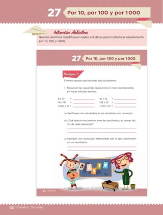 82 | Desafíos. Docente
Intención didáctica
Por 10, por 100 y por 1 00027
Que los alumnos identifiquen reglas prácticas para multiplicar rápidamente
por 10, 100 y 1 000.
50 | DesafíosDesafíos
Formen parejas para resolver estos problemas.
1. Resuelvan las siguientes operaciones lo más rápido posible,
sin hacer cálculos escritos.
a) Verifiquen con calculadora si sus resultados son correctos.
b) ¿Qué relación encuentran entre los resultados y el primer fac-
tor de cada operación?
c) Escriban una conclusión relacionada con lo que observaron
en sus resultados.
8 x 10 =
74 x 10 =
1 546 x 10 =
Por 10, por 100 y por 1 00027
10 x 10 =
153 x 10 =
1 740 x 10 =
Actividad 1Actividad 1
Actividad 1Actividad 1
Actividad 2Actividad 2Actividad 2Actividad 2
Actividad 3Actividad 3Actividad 3Actividad 3
Actividad 4Actividad 4Actividad 4Actividad 4
Consigna 1Consigna 1
ETC Desafios 6 alumno-Ok.indd 50 25/06/13 12:43
DESAFIO-DOCENTE-6-final.indd 82 27/06/13 11:47
 