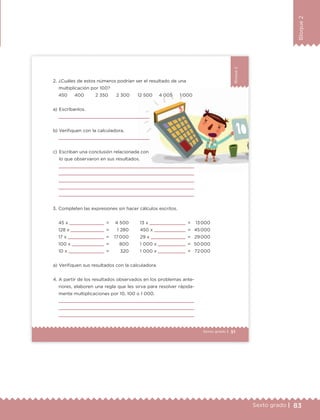 83Sexto grado |
Bloque2
51Sexto grado |
Bloque2
a) Escríbanlos.
b) Verifiquen con la calculadora.
c) Escriban una conclusión relacionada con
lo que observaron en sus resultados.
2. ¿Cuáles de estos números podrían ser el resultado de una
multiplicación por 100?
a) Verifiquen sus resultados con la calculadora.
45 x =
128 x =
17 x =
100 x =
10 x =
4 500
1 280
17 000
800
320
13 x =
450 x =
29 x =
1 000 x =
1 000 x =
13 000
45 000
29 000
50 000
72 000
3. Completen las expresiones sin hacer cálculos escritos.
450 400 2 350 2 300 12 500 4 005 1 000
4. A partir de los resultados observados en los problemas ante-
riores, elaboren una regla que les sirva para resolver rápida-
mente multiplicaciones por 10, 100 o 1 000.
ETC Desafios 6 alumno-Ok.indd 51 25/06/13 12:43
DESAFIO-DOCENTE-6-final.indd 83 27/06/13 11:47
 
