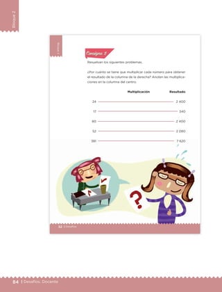 84 | Desafíos. Docente
Bloque2
Bloque2
Bloque2
52 | Desafíos
Resuelvan los siguientes problemas.
¿Por cuánto se tiene que multiplicar cada número para obtener
el resultado de la columna de la derecha? Anoten las multiplica-
ciones en la columna del centro.
Multiplicación Resultado
24
17
80
52
381
2 400
340
2 400
2 080
7 620
Actividad 1Actividad 1
Actividad 1Actividad 1
Actividad 2Actividad 2Actividad 2Actividad 2
Actividad 3Actividad 3Actividad 3Actividad 3
Actividad 4Actividad 4Actividad 4Actividad 4
Consigna 2Consigna 2
ETC Desafios 6 alumno-Ok.indd 52 25/06/13 12:43
DESAFIO-DOCENTE-6-final.indd 84 27/06/13 11:47
 