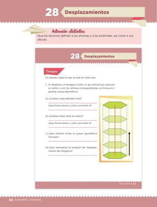 86 | Desafíos. Docente
Intención didáctica
Desplazamientos28
Que los alumnos definan a los prismas y a las pirámides, así como a sus
alturas.
53Sexto grado |
En parejas, hagan lo que se pide en cada caso.
1. Al desplazar un hexágono sobre un eje vertical que pasa por
su centro y unir los vértices correspondientes, se forma el si-
guiente cuerpo geométrico.
Actividad 1Actividad 1
Actividad 1Actividad 1
Actividad 2Actividad 2Actividad 2Actividad 2
Actividad 3Actividad 3Actividad 3Actividad 3
Actividad 4Actividad 4Actividad 4Actividad 4
ConsignaConsigna
a) ¿Cuántas caras laterales tiene?
¿Qué forma tienen y cómo son entre sí?
b) ¿Cuántas bases tiene el cuerpo?
¿Qué forma tienen y cómo son entre sí?
c) ¿Qué nombre recibe el cuerpo geométrico
formado?
d) ¿Qué representa la longitud del desplaza-
miento del hexágono?
Desplazamientos28
ETC Desafios 6 alumno-Ok.indd 53 25/06/13 12:43
DESAFIO-DOCENTE-6-final.indd 86 27/06/13 11:47
 