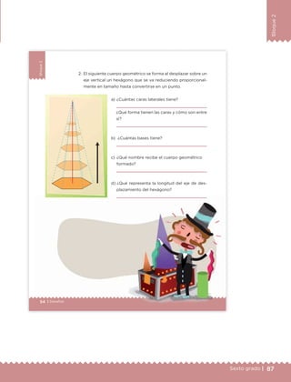87Sexto grado |
Bloque2
54 | Desafíos
Bloque2
54 | Desafíos
2. El siguiente cuerpo geométrico se forma al desplazar sobre un
eje vertical un hexágono que se va reduciendo proporcional-
mente en tamaño hasta convertirse en un punto.
a) ¿Cuántas caras laterales tiene?
¿Qué forma tienen las caras y cómo son entre
sí?
b) ¿Cuántas bases tiene?
c) ¿Qué nombre recibe el cuerpo geométrico
formado?
d) ¿Qué representa la longitud del eje de des-
plazamiento del hexágono?
ETC Desafios 6 alumno-Ok.indd 54 25/06/13 12:43
DESAFIO-DOCENTE-6-final.indd 87 27/06/13 11:47
 