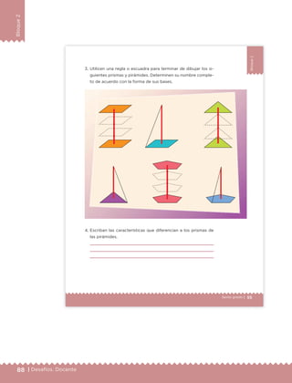 88 | Desafíos. Docente
Bloque2
55Sexto grado |
Bloque2
3. Utilicen una regla o escuadra para terminar de dibujar los si-
guientes prismas y pirámides. Determinen su nombre comple-
to de acuerdo con la forma de sus bases.
4. Escriban las características que diferencian a los prismas de
las pirámides.
ETC Desafios 6 alumno-Ok.indd 55 25/06/13 12:43
DESAFIO-DOCENTE-6-final.indd 88 27/06/13 11:47
 