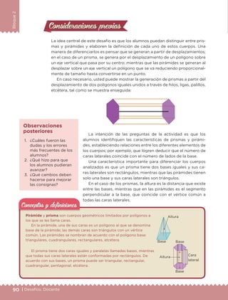 90 | Desafíos. Docente
Bloque2
Consideraciones previasConsideraciones previas
La idea central de este desafío es que los alumnos puedan distinguir entre pris-
mas y pirámides y elaboren la definición de cada uno de estos cuerpos. Una
manera de diferenciarlos es pensar que se generan a partir de desplazamientos;
en el caso de un prisma, se genera por el desplazamiento de un polígono sobre
un eje vertical que pasa por su centro; mientras que las pirámides se generan al
desplazar sobre un eje vertical un polígono que se va reduciendo proporcional-
mente de tamaño hasta convertirse en un punto.
En caso necesario, usted puede mostrar la generación de prismas a partir del
desplazamiento de dos polígonos iguales unidos a través de hilos, ligas, palillos,
etcétera, tal como se muestra enseguida:
La intención de las preguntas de la actividad es que los
alumnos identifiquen las características de prismas y pirámi-1. ¿Cuáles fueron las
dudas y los errores
más frecuentes de los
alumnos?
2. ¿Qué hizo para que
los alumnos pudieran
avanzar?
3. ¿Qué cambios deben
hacerse para mejorar
las consignas?
Observaciones
posteriores
des, estableciendo relaciones entre los diferentes elementos de
los cuerpos; por ejemplo, que logren deducir que el número de
caras laterales coincide con el número de lados de la base.
Una característica importante para diferenciar los cuerpos
analizados es que un prisma tiene dos bases iguales y sus ca-
ras laterales son rectángulos, mientras que las pirámides tienen
solo una base y sus caras laterales son triángulos.
En el caso de los prismas, la altura es la distancia que existe
entre las bases, mientras que en las pirámides es el segmento
perpendicular a la base, que coincide con el vértice común a
todas las caras laterales.
Pirámide y prisma son cuerpos geométricos limitados por polígonos a
los que se les llama caras.
En la pirámide, una de sus caras es un polígono al que se denomina
base de la pirámide; las demás caras son triángulos con un vértice
común. Las pirámides se nombran de acuerdo con el polígono base:
triangulares, cuadrangulares, rectangulares, etcétera.
El prisma tiene dos caras iguales y paralelas llamadas bases, mientras
que todas sus caras laterales están conformadas por rectángulos. De
acuerdo con sus bases, un prisma puede ser triangular, rectangular,
cuadrangular, pentagonal, etcétera.
Conceptos y deﬁnicionesConceptos y deﬁniciones
Altura
Base Base
Altura
Cara
lateral
Base
DESAFIO-DOCENTE-6-final.indd 90 27/06/13 11:47
 