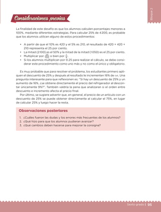 95Sexto grado |
Bloque2
Consideraciones previasConsideraciones previas
La finalidad de este desafío es que los alumnos calculen porcentajes menores a
100%, mediante diferentes estrategias. Para calcular 25% de 4 200, es probable
que los alumnos utilicen alguno de estos procedimientos:
•	 A partir de que el 10% es 420 y el 5% es 210, el resultado de 420 + 420 +
210 representa el 25 por ciento.
•	 La mitad (2 100) es el 50% y la mitad de la mitad (1 050) es el 25 por ciento.
•	 Multiplicar por
25
100
o bien por
1
4
.
•	 Si los alumnos multiplican por 0.25 para realizar el cálculo, se debe consi-
derar este procedimiento como uno más y no como el único y obligatorio.
Es muy probable que para resolver el problema, los estudiantes primero apli-
quen el descuento de 25% y después al resultado le incrementen 16% de iva. Una
pregunta interesante para que reflexionen es: “Si hay un descuento de 25% y un
aumento de 16%, ¿se obtiene directamente el precio del refrigerador al descon-
tar únicamente 9%?”. También valdría la pena que analizaran si el orden entre
descuento e incremento afecta el precio final.
Por último, se sugiere advertir que, en general, el precio de un artículo con un
descuento de 25% se puede obtener directamente al calcular el 75%, en lugar
de calcular 25% y luego hacer la resta.
1.	 ¿Cuáles fueron las dudas y los errores más frecuentes de los alumnos?
2.	 ¿Qué hizo para que los alumnos pudieran avanzar?
3.	 ¿Qué cambios deben hacerse para mejorar la consigna?
Observaciones posteriores
DESAFIO-DOCENTE-6-final.indd 95 27/06/13 11:47
 