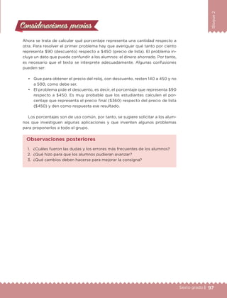 97Sexto grado |
Bloque2
Consideraciones previasConsideraciones previas
Ahora se trata de calcular qué porcentaje representa una cantidad respecto a
otra. Para resolver el primer problema hay que averiguar qué tanto por ciento
representa $90 (descuento) respecto a $450 (precio de lista). El problema in-
cluye un dato que puede confundir a los alumnos: el dinero ahorrado. Por tanto,
es necesario que el texto se interprete adecuadamente. Algunas confusiones
pueden ser:
•	 Que para obtener el precio del reloj, con descuento, resten 140 a 450 y no
a 500, como debe ser.
•	 El problema pide el descuento, es decir, el porcentaje que representa $90
respecto a $450. Es muy probable que los estudiantes calculen el por-
centaje que representa el precio final ($360) respecto del precio de lista
($450) y den como respuesta ese resultado.
Los porcentajes son de uso común, por tanto, se sugiere solicitar a los alum-
nos que investiguen algunas aplicaciones y que inventen algunos problemas
para proponerlos a todo el grupo.
1.	 ¿Cuáles fueron las dudas y los errores más frecuentes de los alumnos?
2.	 ¿Qué hizo para que los alumnos pudieran avanzar?
3.	 ¿Qué cambios deben hacerse para mejorar la consigna?
Observaciones posteriores
DESAFIO-DOCENTE-6-final.indd 97 27/06/13 11:47
 