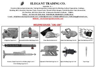 Bridge Cam Gage Cat # 4 Automatic Weld Size Weld Gauge Cat # 6 7-Piece Fillet Weld Set Cat # 8 Pocket Fillet Weld Gauge Cat # 10 Mini Fillet Weld Keys Cat # 16
Adjustable Fillet Weld Gage Cat # 3 Digital Welding Gage Cat # 18 Taper Gage
Telefax. : +91 033 2231-5509, Mob : 9007584190 /8584948372 / 8100272510,
ELEGANT TRADING CO.
Specialist in :-
Precision Measuring Instruments, Testing & Inspection Instruments for Blasting, Surface Preparation, Coatings,
Welding, NDT, Electrical, Precision Tools, Torque Tools, Thread & Plain Gauges, Tools & Machine Tools Accessories.
10, Clive Row, 4th Floor, Room No. 3, Rampuria Chambers, Kolkata - 700001.
HI-LO Welding Gage Cat # 1
Economy Single Purpose Hi-Lo Welding Gage Cat # 2
E-mail : info@etcmeasuringinstruments.com / etckol@gmail.com / etc52@rediffmail.com / fakhrukingg@hotmail.com,
Website : etcmeasuringinstruments.com
WELDING GAUGE- "GAL-USA"
 
