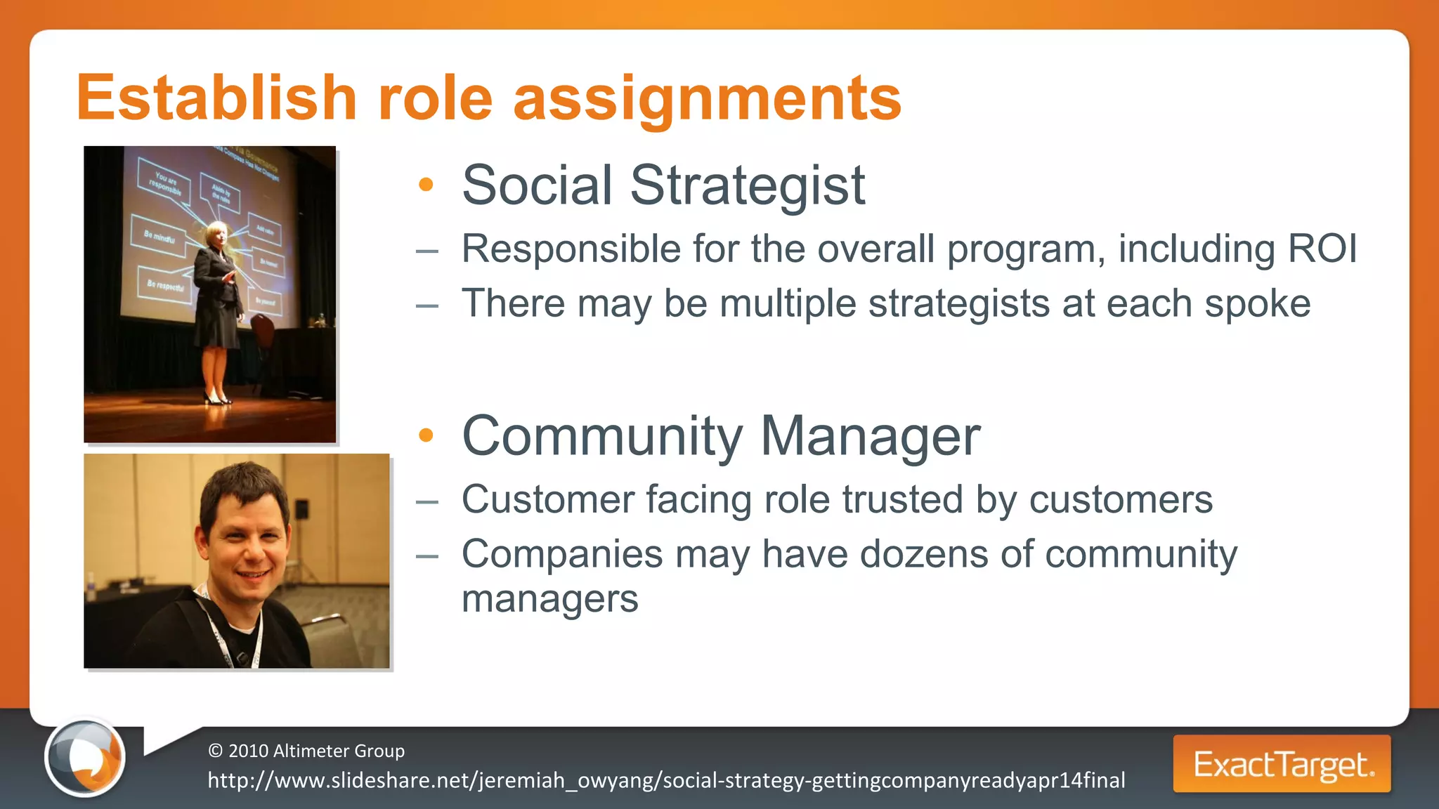 Establish role assignments Social Strategist Responsible for the overall program, including ROI There may be multiple strategists at each spoke Community Manager Customer facing role trusted by customers Companies may have dozens of community managers © 2010 Altimeter Group http://www.slideshare.net/jeremiah_owyang/social-strategy-gettingcompanyreadyapr14final 