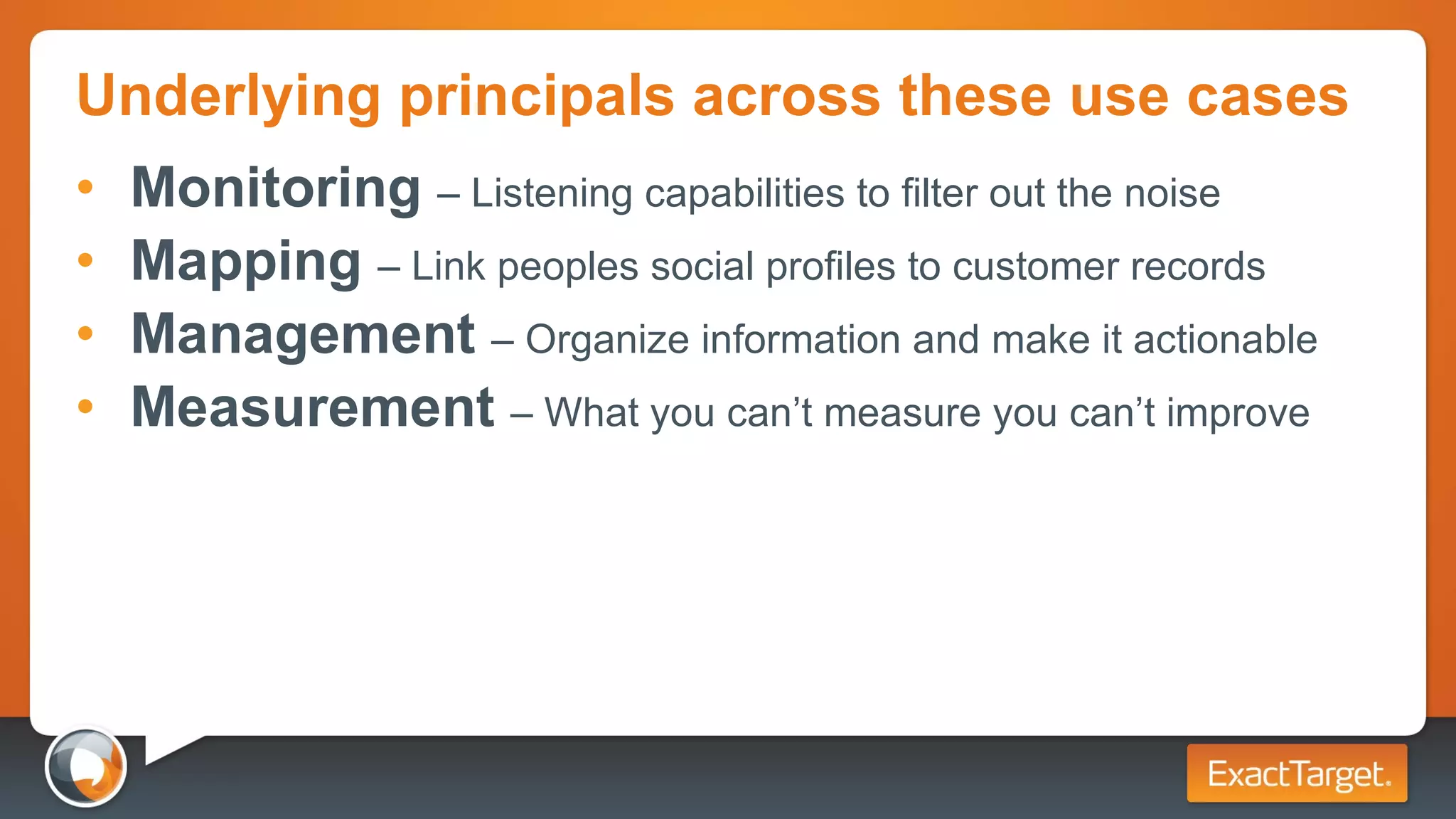 Underlying principals across these use cases Monitoring  – Listening capabilities to filter out the noise Mapping  – Link peoples social profiles to customer records Management  – Organize information and make it actionable  Measurement  – What you can’t measure you can’t improve 