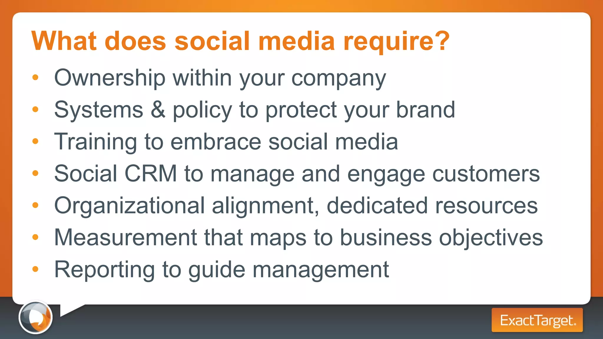 What does social media require? Ownership within your company Systems & policy to protect your brand Training to embrace social media Social CRM to manage and engage customers Organizational alignment, dedicated resources Measurement that maps to business objectives Reporting to guide management 