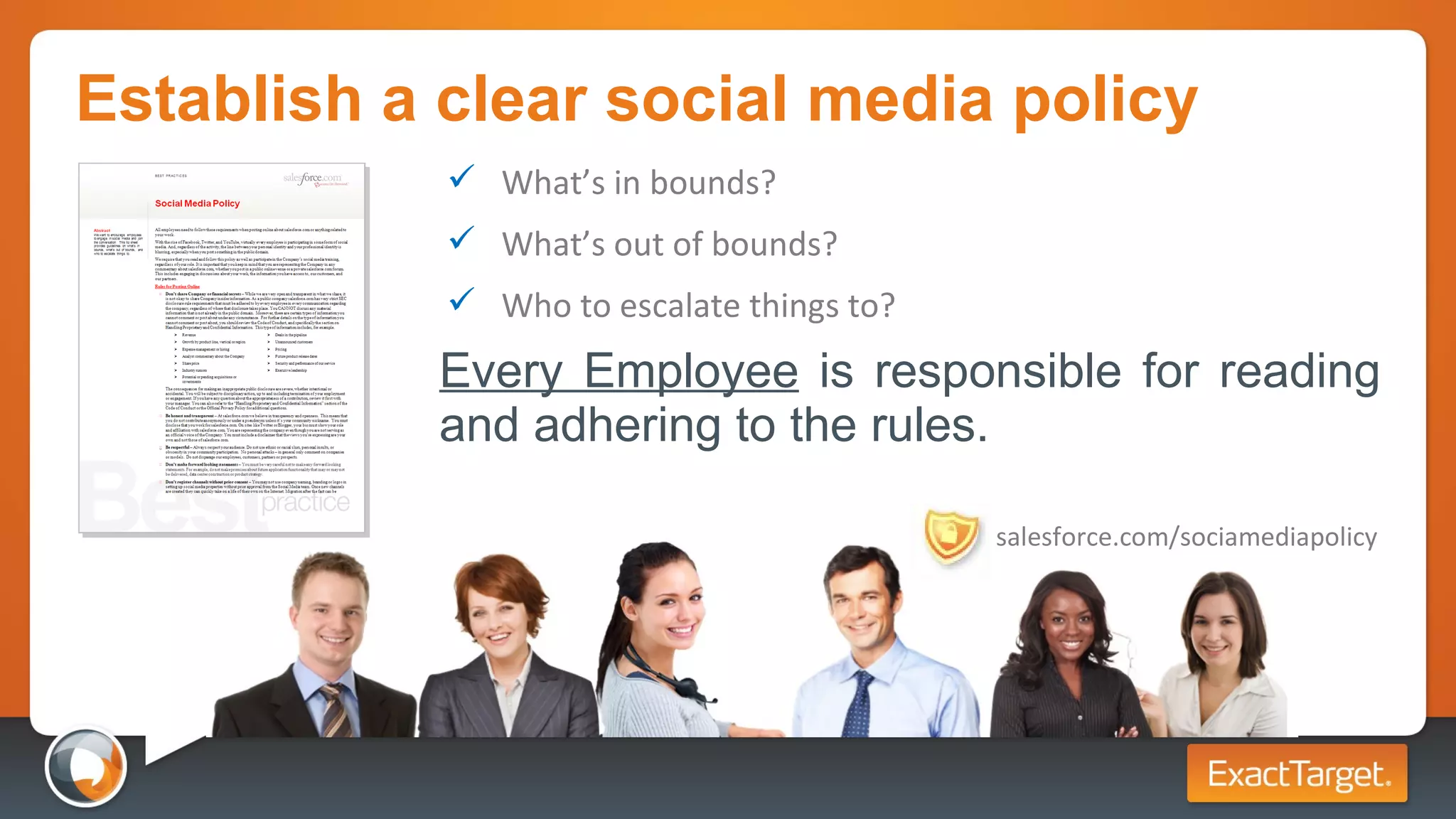 Establish a clear social media policy Every Employee  is responsible for reading and adhering to the rules. What’s in bounds? What’s out of bounds? Who to escalate things to? salesforce.com/sociamediapolicy 