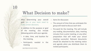What Decision to make?
– After determining your overall
goal, you or your team need to
make certain decisions.
– In addition to the purpose or goal
of the meeting, also include
following points with your agenda:
– A date, time, and location for
the meeting.
– Participants needed in the
meeting
– Items for discussion
– The amount of time that you anticipate the
group will need to discuss each item
– Pre-work for the meeting. This will include
any reading, documentation, data, meeting
minutes from a prior meeting, or any other
preparation that will make your actual
meeting successful. Relevant documents
should be attached to the meeting notice
and agenda when you distribute them to
invited participants.
MGITER/CE/TANVI PATEL
10
 