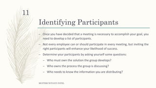 Identifying Participants
– Once you have decided that a meeting is necessary to accomplish your goal, you
need to develop a list of participants.
– Not every employee can or should participate in every meeting, but inviting the
right participants will enhance your likelihood of success.
– Determine your participants by asking yourself some questions:
– Who must own the solution the group develops?
– Who owns the process the group is discussing?
– Who needs to know the information you are distributing?
MGITER/CE/TANVI PATEL
11
 