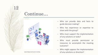 Continue…
– Who can provide data and facts to
guide decision making?
– Who has experience or expertise to
share with the group?
– Who must support the implementation
of any solutions or tasks?
– Who must provide permission or
resources to accomplish the meeting
outcome?
– Who might oppose the implementation
of any solutions or direction?MGITER/CE/TANVI PATEL
12
 