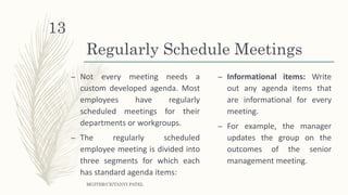 Regularly Schedule Meetings
– Not every meeting needs a
custom developed agenda. Most
employees have regularly
scheduled meetings for their
departments or workgroups.
– The regularly scheduled
employee meeting is divided into
three segments for which each
has standard agenda items:
– Informational items: Write
out any agenda items that
are informational for every
meeting.
– For example, the manager
updates the group on the
outcomes of the senior
management meeting.
MGITER/CE/TANVI PATEL
13
 