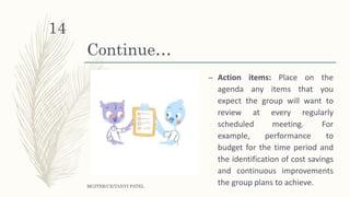 Continue…
– Action items: Place on the
agenda any items that you
expect the group will want to
review at every regularly
scheduled meeting. For
example, performance to
budget for the time period and
the identification of cost savings
and continuous improvements
the group plans to achieve.MGITER/CE/TANVI PATEL
14
 