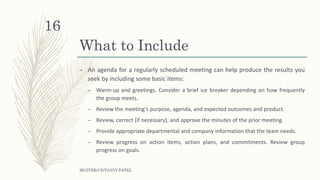 What to Include
– An agenda for a regularly scheduled meeting can help produce the results you
seek by including some basic items:
– Warm-up and greetings. Consider a brief ice breaker depending on how frequently
the group meets.
– Review the meeting’s purpose, agenda, and expected outcomes and product.
– Review, correct (if necessary), and approve the minutes of the prior meeting.
– Provide appropriate departmental and company information that the team needs.
– Review progress on action items, action plans, and commitments. Review group
progress on goals.
MGITER/CE/TANVI PATEL
16
 