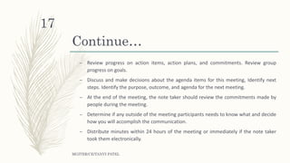 Continue…
– Review progress on action items, action plans, and commitments. Review group
progress on goals.
– Discuss and make decisions about the agenda items for this meeting, Identify next
steps. Identify the purpose, outcome, and agenda for the next meeting.
– At the end of the meeting, the note taker should review the commitments made by
people during the meeting.
– Determine if any outside of the meeting participants needs to know what and decide
how you will accomplish the communication.
– Distribute minutes within 24 hours of the meeting or immediately if the note taker
took them electronically.
MGITER/CE/TANVI PATEL
17
 