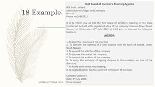 Example:
MGITER/CE/TANVI PATEL
18
First Board of Director’s Meeting Agenda
HLE India Limited
Manufacturer of Dyes and Chemicals
Navsari.
Phone no-26865712
It is to inform you all that the first board of director’s meeting of HLE India
Limited will be held at the registered office of the company, Shankus, Tower Road,
Navsari on Wednesday 15th July, 2020 at 3:00 p.m. to transact the following
business:
AGENDA
1. To elect the chairman of the meeting.
2. To consider the opening of a new account with the Bank of Baroda, Tower
Road, Navsari.
3. To appoint the solicitor of the company.
4. To approve the seal of the company.
5. To appoint the auditors of the company.
6. To assign the authority of signing cheques to the secretary and one of the
directors.
7. To fix the time of the next meeting.
8. To deal with other business with the permission of the chair.
Company Secretary
Date: 8th July, 2020
Place: Navsari
 